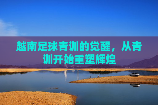 越南足球青训的觉醒,从青训开始重塑辉煌