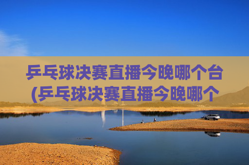 乒乓球决赛直播今晚哪个台(乒乓球决赛直播今晚哪个台播出)