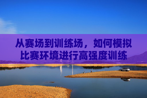 从赛场到训练场,如何模拟比赛环境进行高强度训练