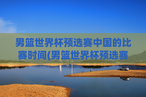 男篮世界杯预选赛中国的比赛时间(男篮世界杯预选赛中国的比赛时间表)
