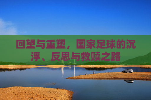 回望与重塑，国家足球的沉浮、反思与救赎之路