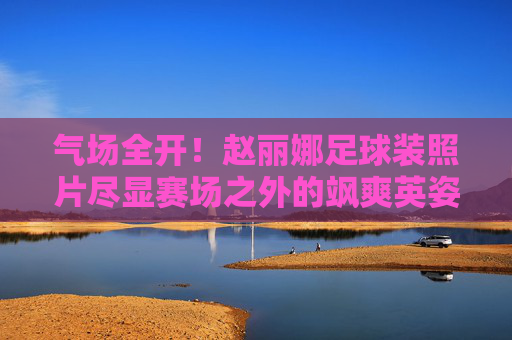 气场全开!赵丽娜足球装照片尽显赛场之外的飒爽英姿