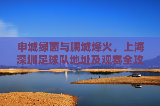 申城绿茵与鹏城烽火,上海深圳足球队地址及观赛全攻略