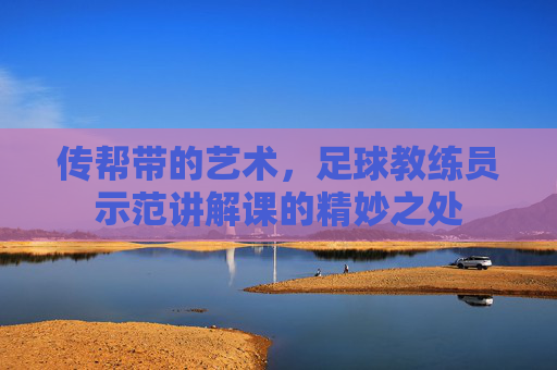 传帮带的艺术，足球教练员示范讲解课的精妙之处