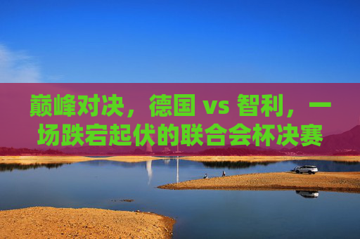 巅峰对决,德国 vs 智利,一场跌宕起伏的联合会杯决赛之夜