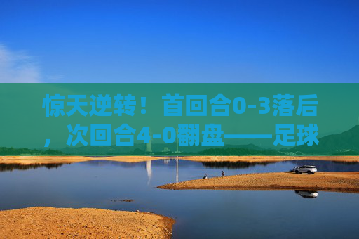 惊天逆转!首回合0-3落后,次回合4-0翻盘——足球史上最大的逆转球是哪一场?
