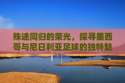 殊途同归的荣光，探寻墨西哥与尼日利亚足球的独特魅力