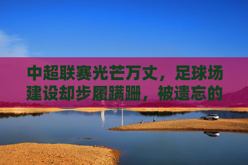中超联赛光芒万丈,足球场建设却步履蹒跚,被遗忘的硬伤