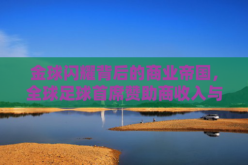 金球闪耀背后的商业帝国，全球足球首席赞助商收入与影响力深度解析