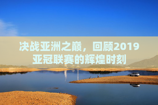 决战亚洲之巅,回顾2019亚冠联赛的辉煌时刻