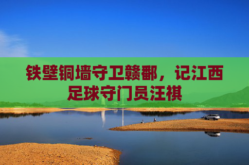 铁壁铜墙守卫赣鄱,记江西足球守门员汪祺