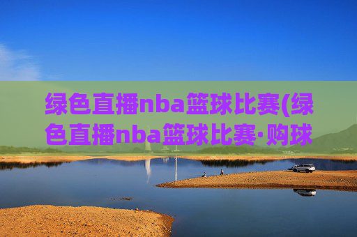 绿色直播nba篮球比赛(绿色直播nba篮球比赛·购球点这.球迷最新入口.中国)