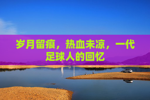 岁月留痕,热血未凉,一代足球人的回忆