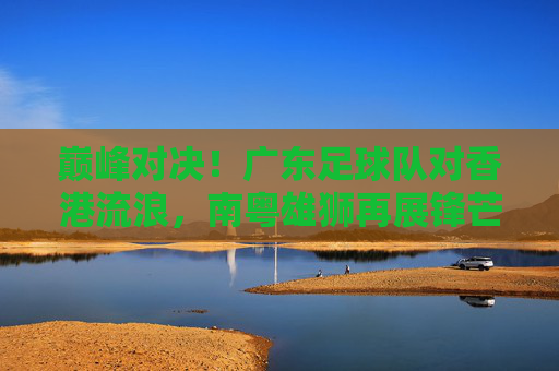 巅峰对决!广东足球队对香港流浪,南粤雄狮再展锋芒