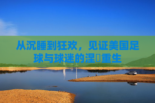 从沉睡到狂欢,见证美国足球与球迷的涅槃重生