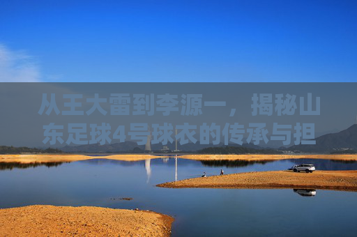 从王大雷到李源一，揭秘山东足球4号球衣的传承与担当
