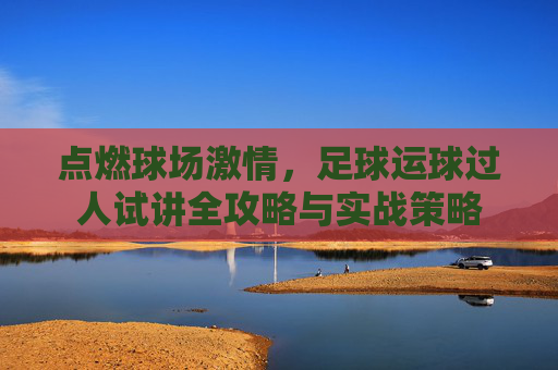 点燃球场激情,足球运球过人试讲全攻略与实战策略