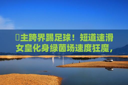濛主跨界踢足球！短道速滑女皇化身绿茵场速度狂魔，这球风太绝了