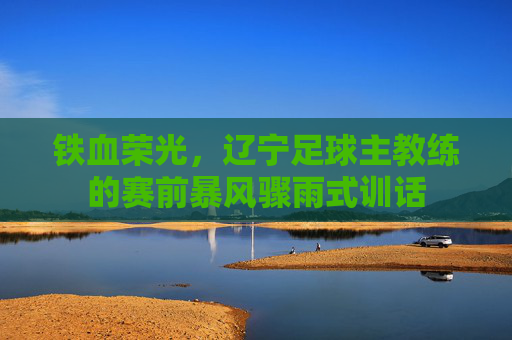 铁血荣光，辽宁足球主教练的赛前暴风骤雨式训话
