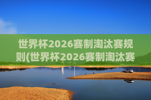 世界杯2026赛制淘汰赛规则(世界杯2026赛制淘汰赛规则是什么)