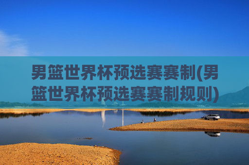 男篮世界杯预选赛赛制(男篮世界杯预选赛赛制规则)