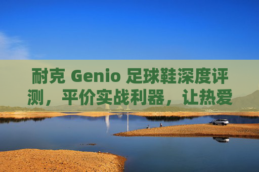 耐克 Genio 足球鞋深度评测,平价实战利器,让热爱触手可及