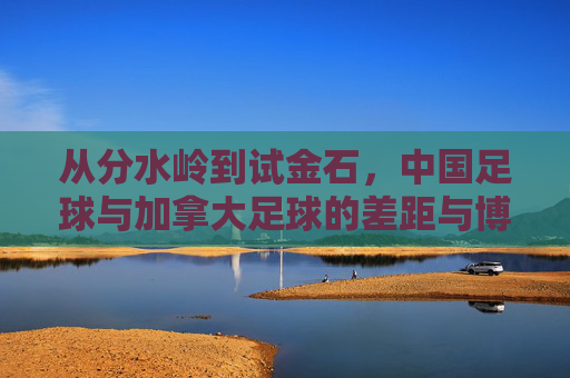 从分水岭到试金石，中国足球与加拿大足球的差距与博弈