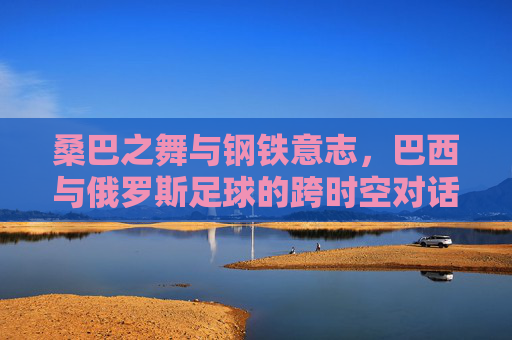 桑巴之舞与钢铁意志，巴西与俄罗斯足球的跨时空对话