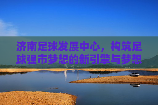 济南足球发展中心，构筑足球强市梦想的新引擎与梦想摇篮