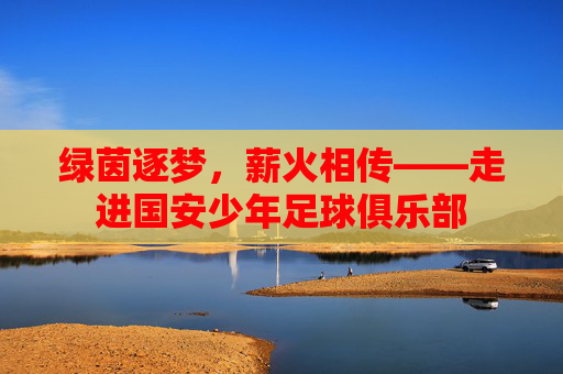 绿茵逐梦，薪火相传——走进国安少年足球俱乐部