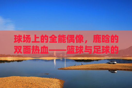 球场上的全能偶像,鹿晗的双面热血——篮球与足球的双重热爱