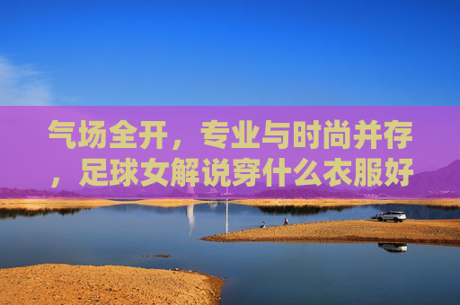 气场全开,专业与时尚并存,足球女解说穿什么衣服好?
