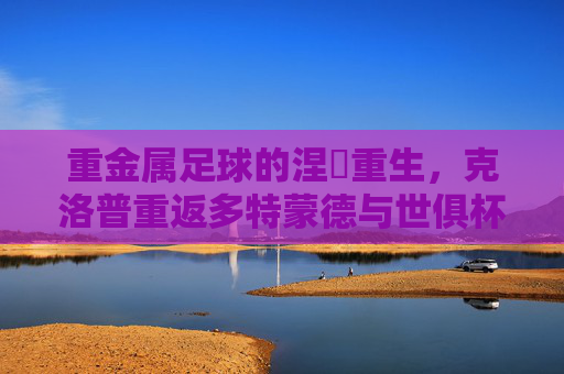 重金属足球的涅槃重生,克洛普重返多特蒙德与世俱杯之约