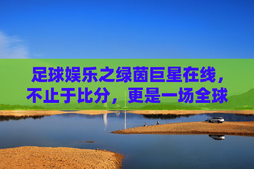 足球娱乐之绿茵巨星在线,不止于比分,更是一场全球狂欢的视觉盛宴