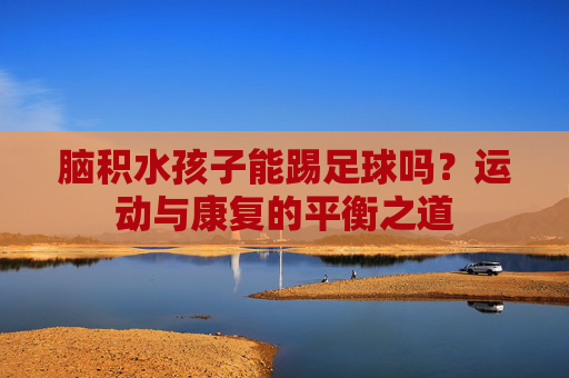 脑积水孩子能踢足球吗?运动与康复的平衡之道