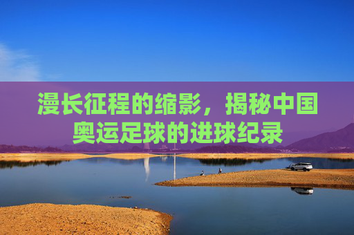漫长征程的缩影,揭秘中国奥运足球的进球纪录