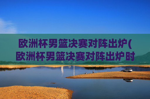 欧洲杯男篮决赛对阵出炉(欧洲杯男篮决赛对阵出炉时间)