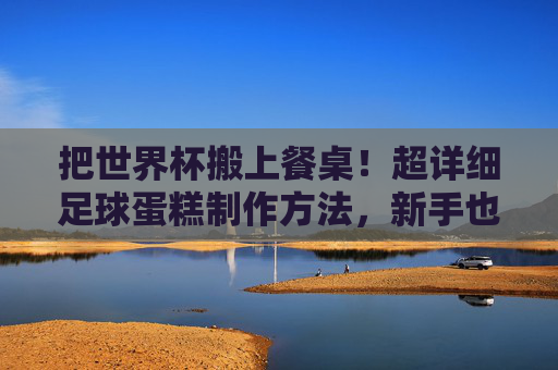 把世界杯搬上餐桌!超详细足球蛋糕制作方法,新手也能一次成功