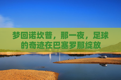 梦回诺坎普,那一夜,足球的奇迹在巴塞罗那绽放