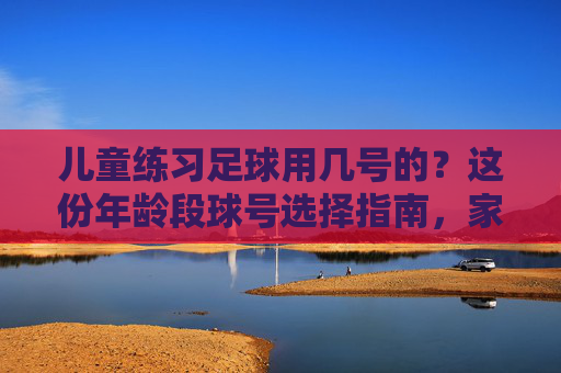 儿童练习足球用几号的?这份年龄段球号选择指南,家长必看