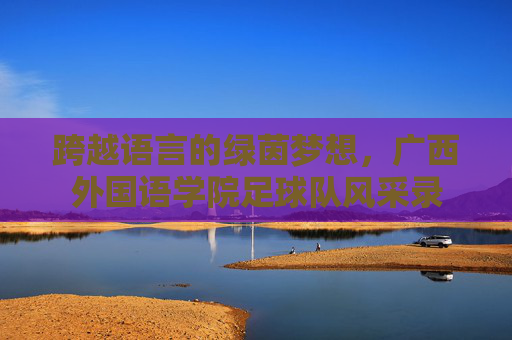 跨越语言的绿茵梦想,广西外国语学院足球队风采录