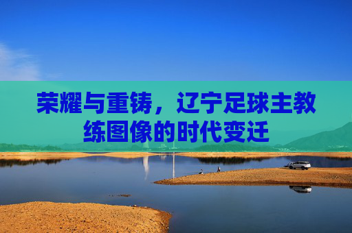 荣耀与重铸,辽宁足球主教练图像的时代变迁