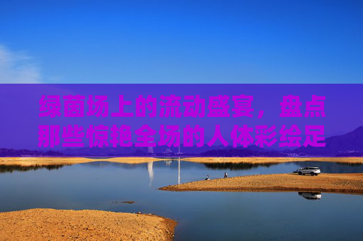 绿茵场上的流动盛宴,盘点那些惊艳全场的人体彩绘足球宝贝