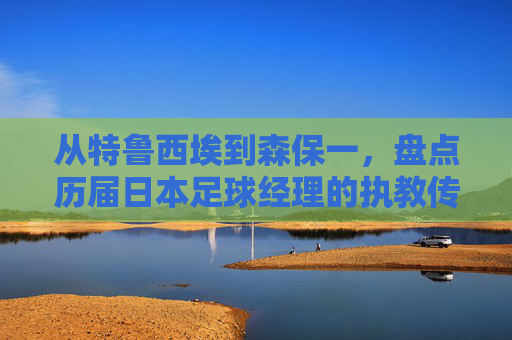 从特鲁西埃到森保一,盘点历届日本足球经理的执教传奇