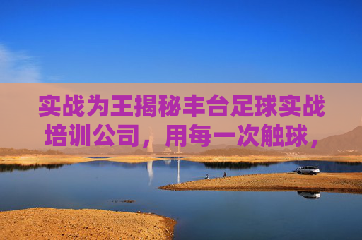 实战为王揭秘丰台足球实战培训公司,用每一次触球,踢出你的热血青春
