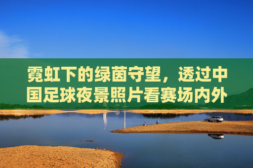 霓虹下的绿茵守望,透过中国足球夜景照片看赛场内外