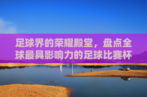 足球界的荣耀殿堂,盘点全球最具影响力的足球比赛杯