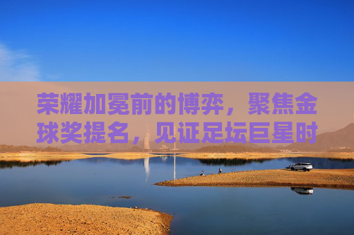 荣耀加冕前的博弈,聚焦金球奖提名,见证足坛巨星时刻
