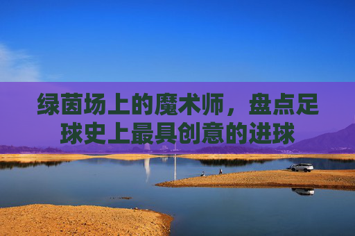 绿茵场上的魔术师,盘点足球史上最具创意的进球