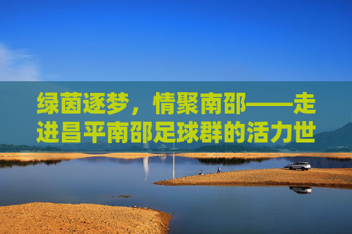 绿茵逐梦,情聚南邵——走进昌平南邵足球群的活力世界